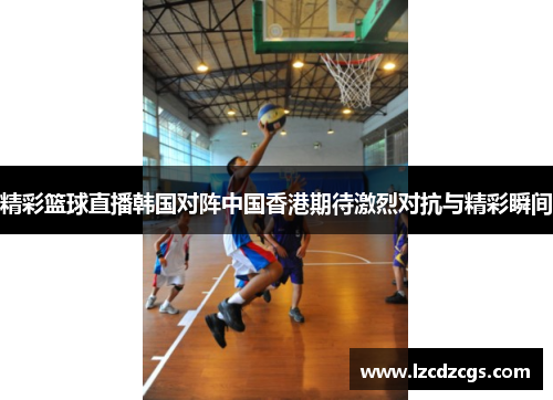 精彩篮球直播韩国对阵中国香港期待激烈对抗与精彩瞬间